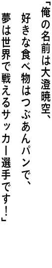 ｢俺の名前は大澄暁空、好きな食べ物はつぶあんパンで、 夢は世界で戦えるサッカー選手です！｣