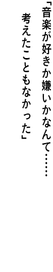 ｢音楽が好きか嫌いかなんて…… 考えたこともなかった｣
