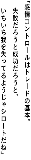 ｢感情コントロールはトレードの基本。 失敗だろうと成功だろうと、いちいち我を失ってるようじゃシロートだね｣