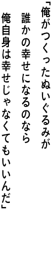 ｢俺がつくったぬいぐるみが誰かの幸せになるのなら 俺自身は幸せじゃなくてもいいんだ｣