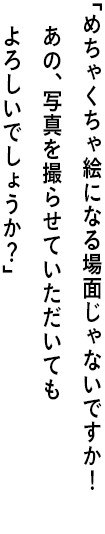 ｢めちゃくちゃ絵になる場面じゃないですか！ あの、写真を撮らせていただいてもよろしいでしょうか？｣