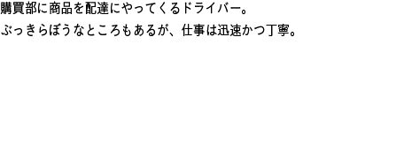 購買部に商品を配達にやってくるドライバー。ぶっきらぼうなところもあるが、仕事は迅速かつ丁寧。