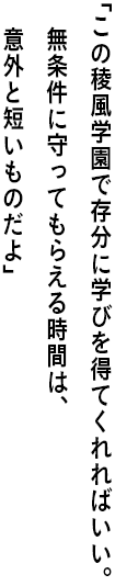 ｢この稜風学園で存分に学びを得てくれればいい。 無条件に守ってもらえる時間は、意外と短いものだよ｣
